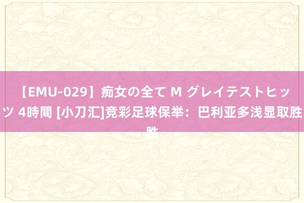 【EMU-029】痴女の全て M グレイテストヒッツ 4時間 [小刀汇]竞彩足球保举：巴利亚多浅显取胜