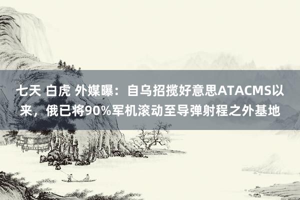 七天 白虎 外媒曝：自乌招揽好意思ATACMS以来，俄已将90%军机滚动至导弹射程之外基地