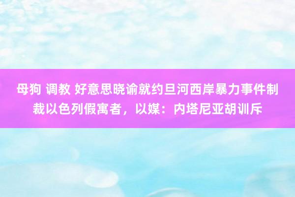 母狗 调教 好意思晓谕就约旦河西岸暴力事件制裁以色列假寓者，以媒：内塔尼亚胡训斥