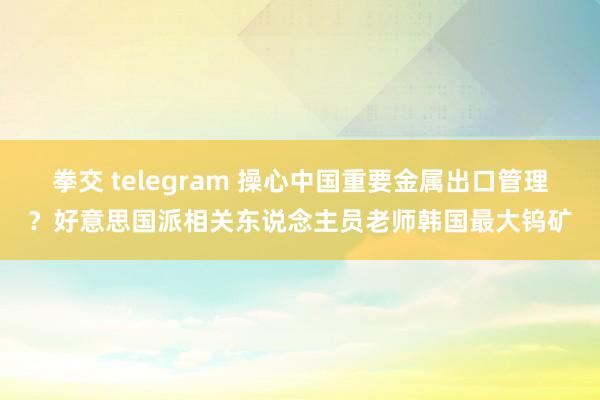 拳交 telegram 操心中国重要金属出口管理？好意思国派相关东说念主员老师韩国最大钨矿