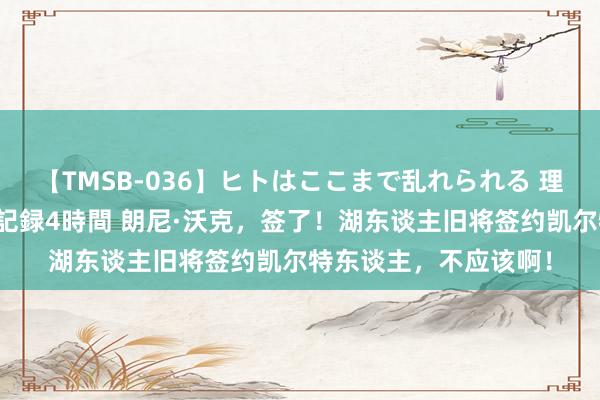 【TMSB-036】ヒトはここまで乱れられる 理性崩壊と豪快絶頂の記録4時間 朗尼·沃克，签了！湖东谈主旧将签约凯尔特东谈主，不应该啊！