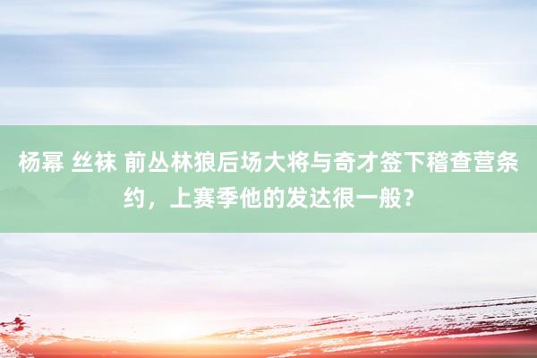 杨幂 丝袜 前丛林狼后场大将与奇才签下稽查营条约，上赛季他的发达很一般？