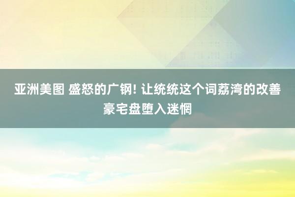 亚洲美图 盛怒的广钢! 让统统这个词荔湾的改善豪宅盘堕入迷惘