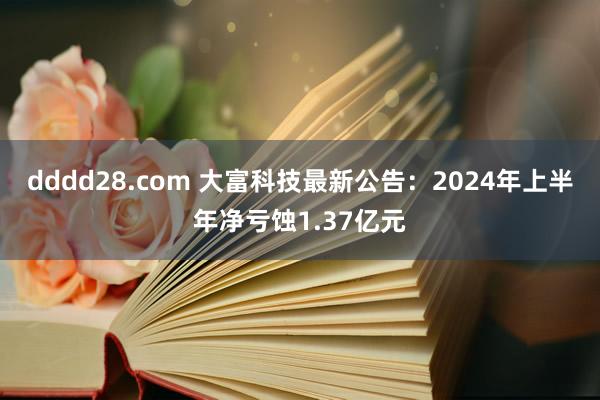 dddd28.com 大富科技最新公告：2024年上半年净亏蚀1.37亿元