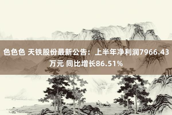 色色色 天铁股份最新公告：上半年净利润7966.43万元 同比增长86.51%