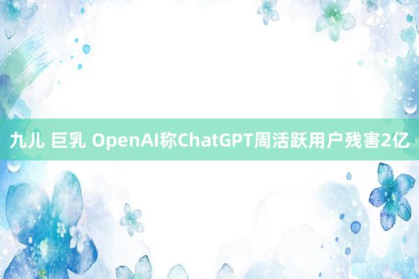 九儿 巨乳 OpenAI称ChatGPT周活跃用户残害2亿