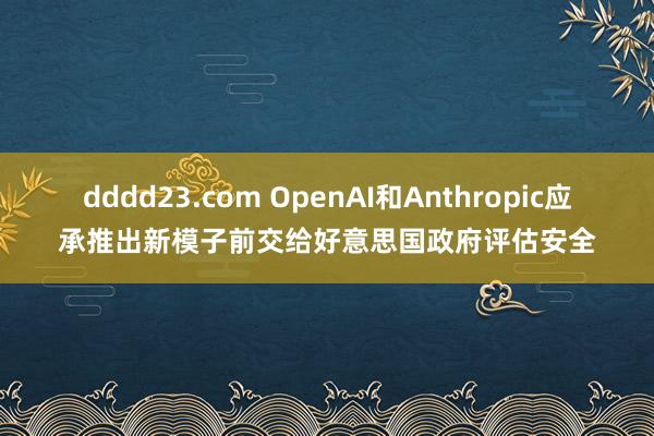 dddd23.com OpenAI和Anthropic应承推出新模子前交给好意思国政府评估安全