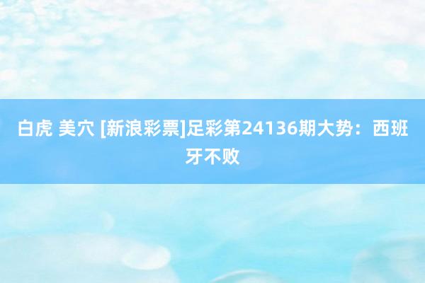 白虎 美穴 [新浪彩票]足彩第24136期大势：西班牙不败