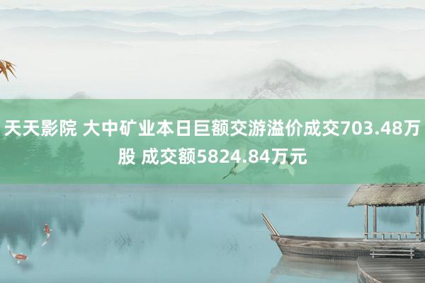 天天影院 大中矿业本日巨额交游溢价成交703.48万股 成交额5824.84万元