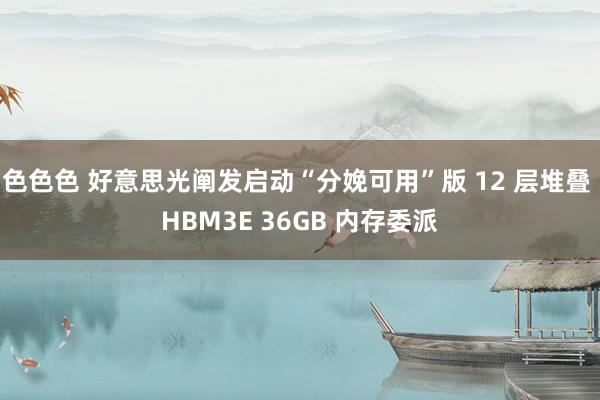 色色色 好意思光阐发启动“分娩可用”版 12 层堆叠 HBM3E 36GB 内存委派