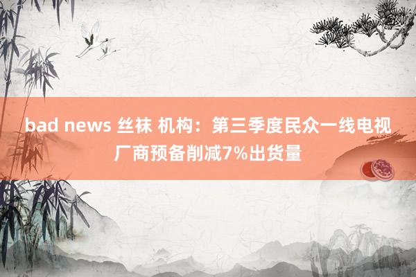 bad news 丝袜 机构：第三季度民众一线电视厂商预备削减7%出货量