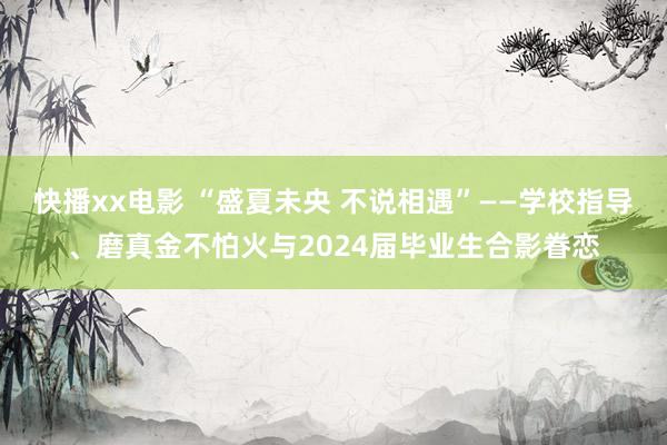 快播xx电影 “盛夏未央 不说相遇”——学校指导、磨真金不怕火与2024届毕业生合影眷恋