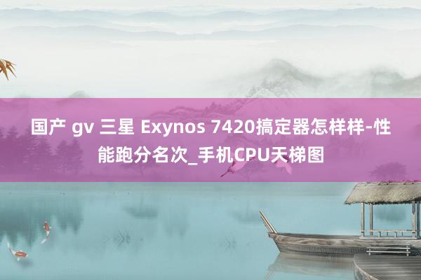 国产 gv 三星 Exynos 7420搞定器怎样样-性能跑分名次_手机CPU天梯图