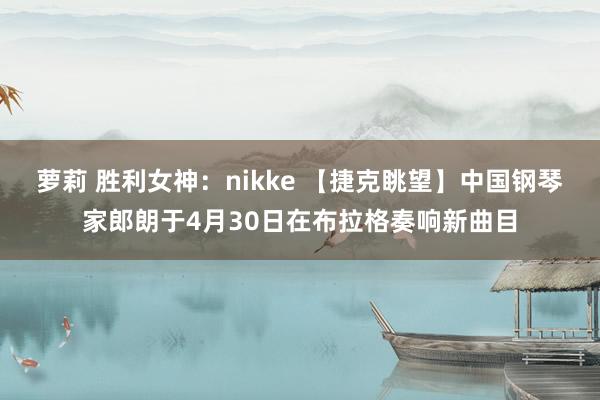 萝莉 胜利女神：nikke 【捷克眺望】中国钢琴家郎朗于4月30日在布拉格奏响新曲目