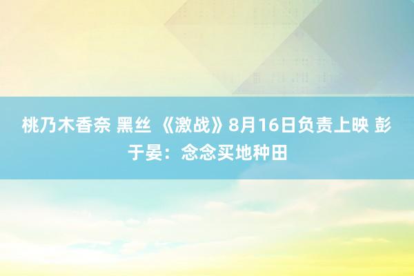 桃乃木香奈 黑丝 《激战》8月16日负责上映 彭于晏：念念买地种田