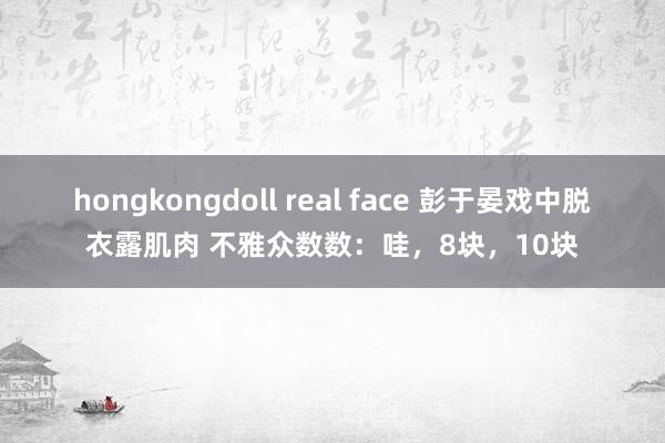 hongkongdoll real face 彭于晏戏中脱衣露肌肉 不雅众数数：哇，8块，10块