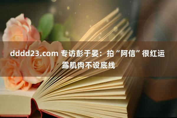 dddd23.com 专访彭于晏：拍“阿信”很红运 露肌肉不设底线