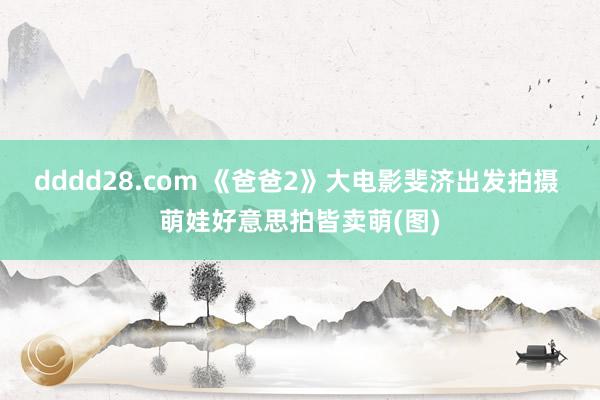 dddd28.com 《爸爸2》大电影斐济出发拍摄 萌娃好意思拍皆卖萌(图)