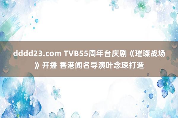 dddd23.com TVB55周年台庆剧《璀璨战场》开播 香港闻名导演叶念琛打造