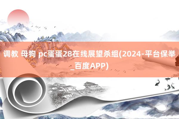 调教 母狗 pc蛋蛋28在线展望杀组(2024-平台保举_百度APP)