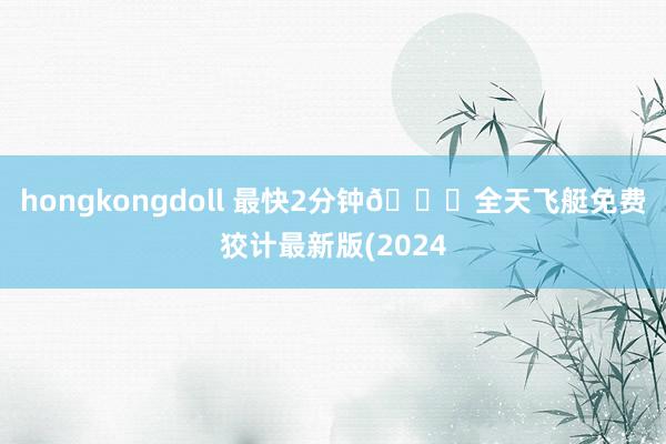 hongkongdoll 最快2分钟🎁全天飞艇免费狡计最新版(2024