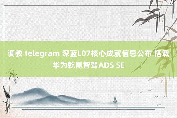 调教 telegram 深蓝L07核心成就信息公布 搭载华为乾崑智驾ADS SE