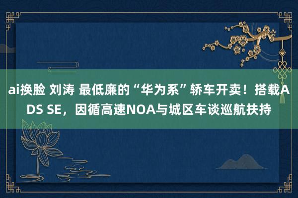 ai换脸 刘涛 最低廉的“华为系”轿车开卖！搭载ADS SE，因循高速NOA与城区车谈巡航扶持