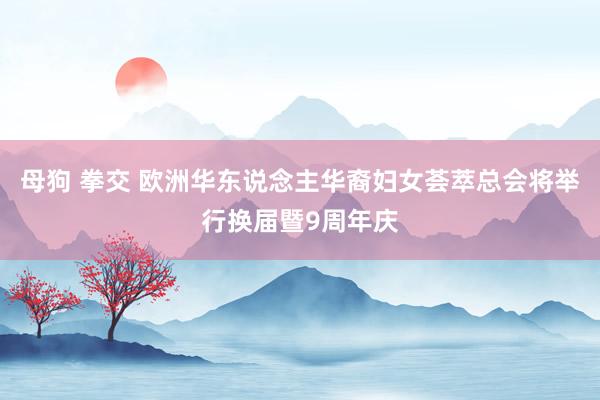 母狗 拳交 欧洲华东说念主华裔妇女荟萃总会将举行换届暨9周年庆