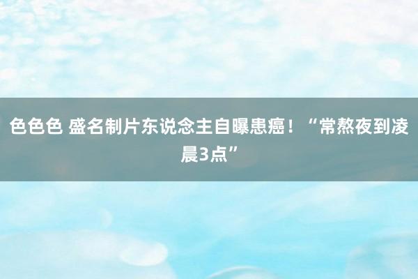 色色色 盛名制片东说念主自曝患癌！“常熬夜到凌晨3点”