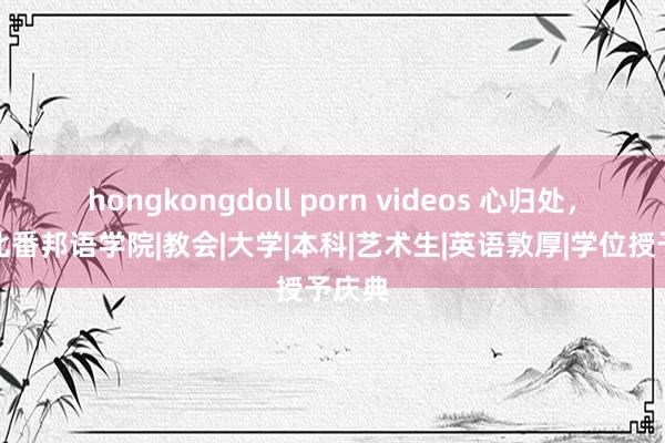 hongkongdoll porn videos 心归处，是河北番邦语学院|教会|大学|本科|艺术生|英语敦厚|学位授予庆典