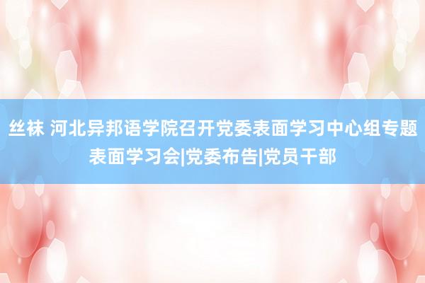 丝袜 河北异邦语学院召开党委表面学习中心组专题表面学习会|党委布告|党员干部