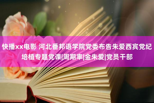 快播xx电影 河北番邦语学院党委布告朱爱西宾党纪培植专题党课|周期率|金朱爱|党员干部