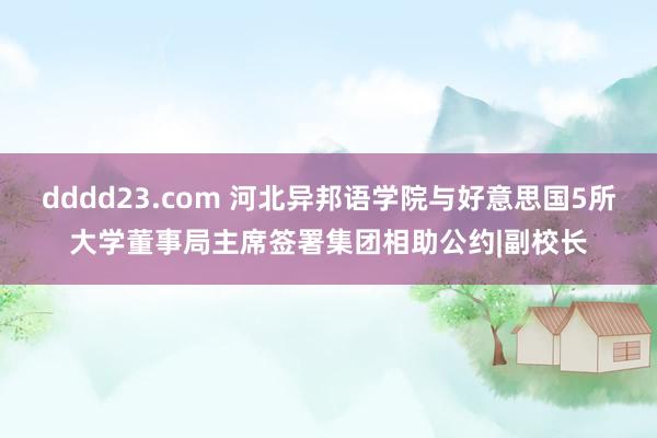 dddd23.com 河北异邦语学院与好意思国5所大学董事局主席签署集团相助公约|副校长