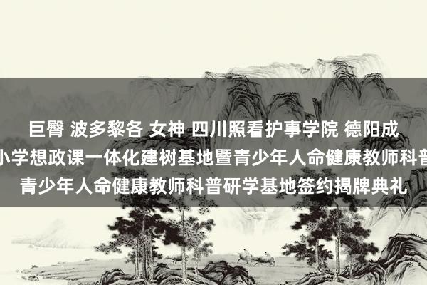 巨臀 波多黎各 女神 四川照看护事学院 德阳成皆番邦语学校举行大中小学想政课一体化建树基地暨青少年人命健康教师科普研学基地签约揭牌典礼