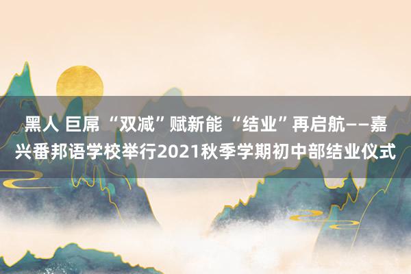 黑人 巨屌 “双减”赋新能 “结业”再启航——嘉兴番邦语学校举行2021秋季学期初中部结业仪式