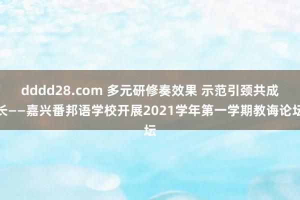 dddd28.com 多元研修奏效果 示范引颈共成长——嘉兴番邦语学校开展2021学年第一学期教诲论坛