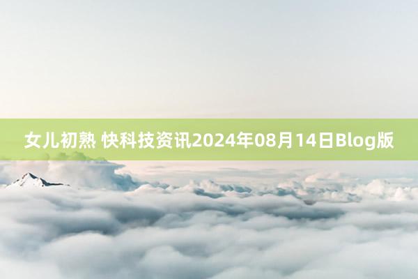 女儿初熟 快科技资讯2024年08月14日Blog版