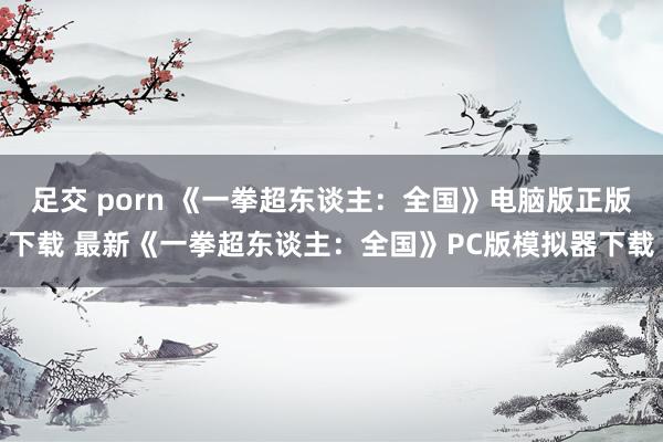 足交 porn 《一拳超东谈主：全国》电脑版正版下载 最新《一拳超东谈主：全国》PC版模拟器下载