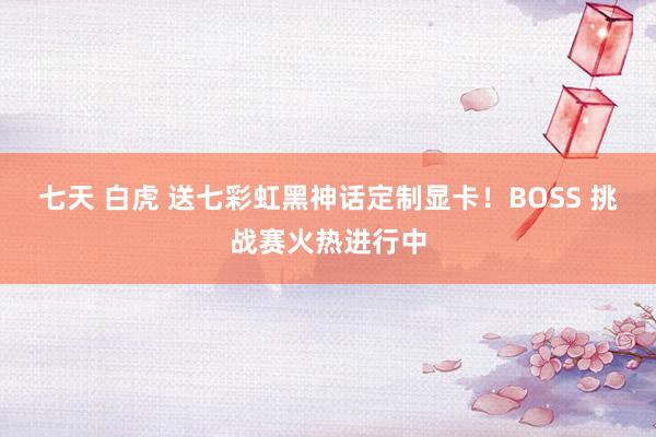 七天 白虎 送七彩虹黑神话定制显卡！BOSS 挑战赛火热进行中