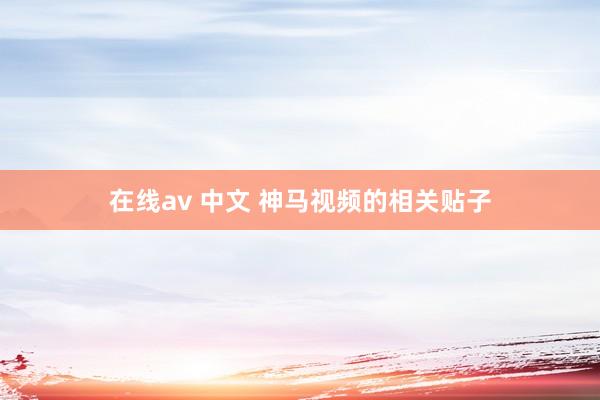 在线av 中文 神马视频的相关贴子