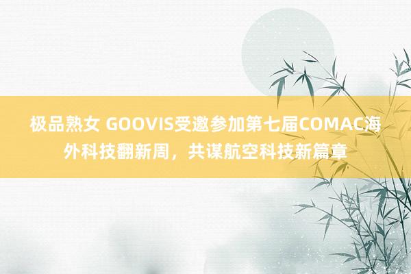 极品熟女 GOOVIS受邀参加第七届COMAC海外科技翻新周，共谋航空科技新篇章