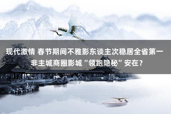 现代激情 春节期间不雅影东谈主次稳居全省第一  非主城商圈影城“领跑隐秘”安在？