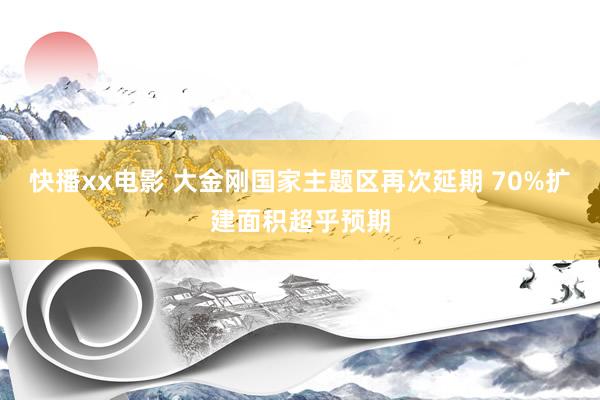 快播xx电影 大金刚国家主题区再次延期 70%扩建面积超乎预期