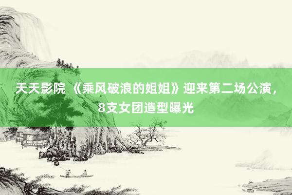 天天影院 《乘风破浪的姐姐》迎来第二场公演，8支女团造型曝光