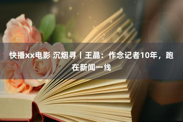 快播xx电影 沉烟寻丨王晶：作念记者10年，跑在新闻一线