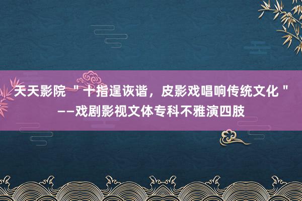 天天影院 ＂十指逞诙谐，皮影戏唱响传统文化＂——戏剧影视文体专科不雅演四肢