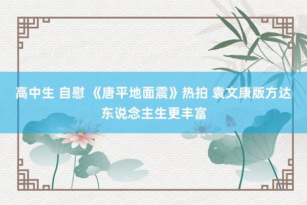 高中生 自慰 《唐平地面震》热拍 袁文康版方达东说念主生更丰富