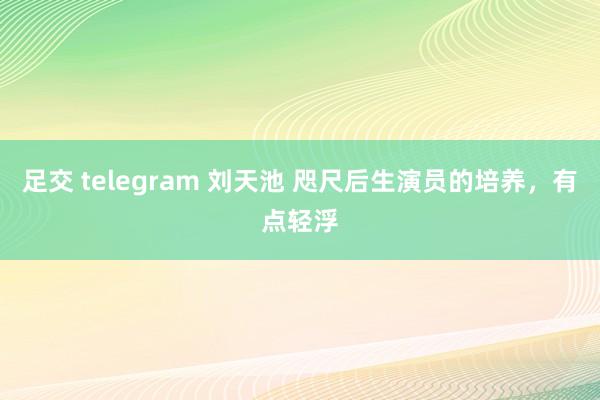 足交 telegram 刘天池 咫尺后生演员的培养，有点轻浮