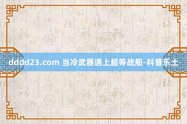 dddd23.com 当冷武器遇上超等战船-科普乐土