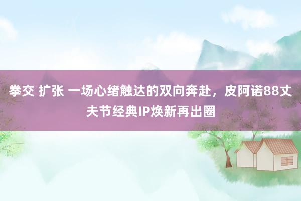 拳交 扩张 一场心绪触达的双向奔赴，皮阿诺88丈夫节经典IP焕新再出圈